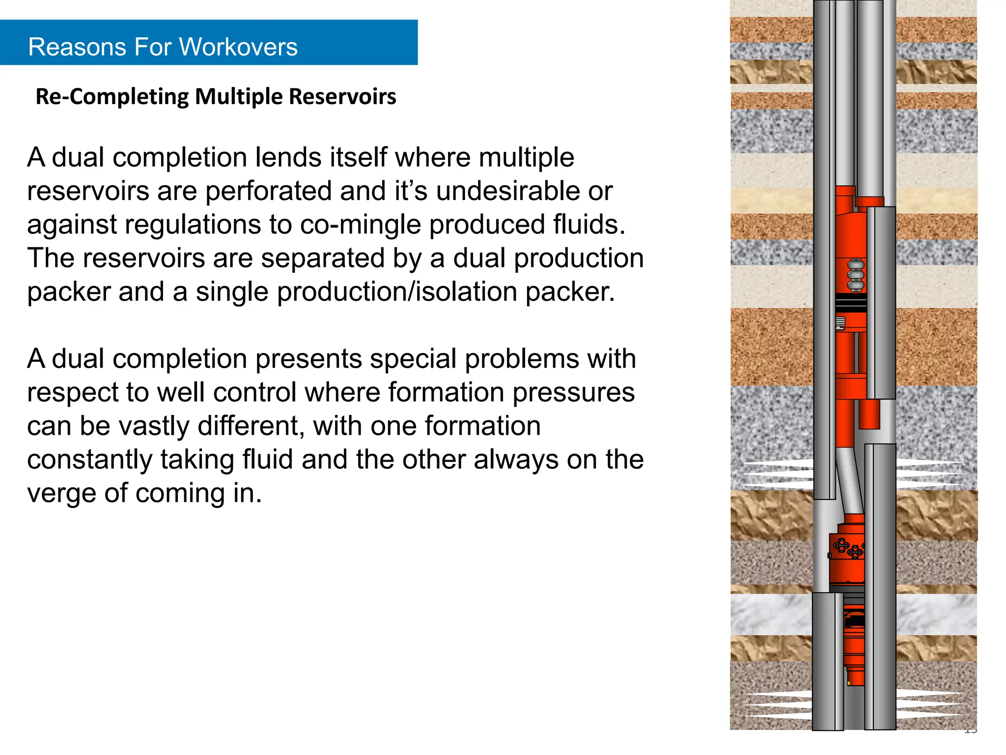 Reasons For Workovers
15
Re-Completing Multiple Reservoirs
A dual completion lends itself where multiple
reservoirs are perforated and it’s undesirable or
against regulations to co-mingle produced fluids.
The reservoirs are separated by a dual production
packer and a single production/isolation packer.
A dual completion presents special problems with
respect to well control where formation pressures
can be vastly different, with one formation
constantly taking fluid and the other always on the
verge of coming in.
 