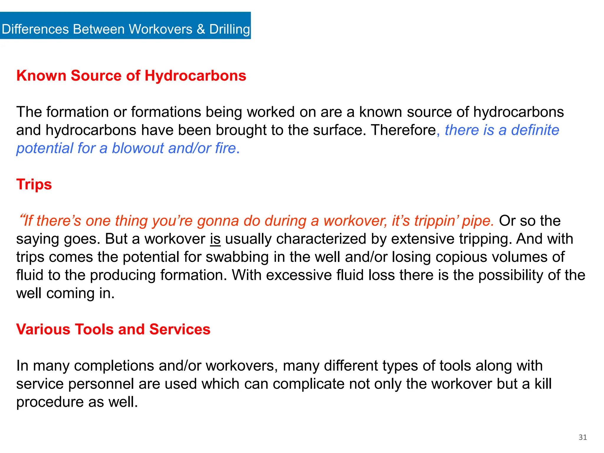Differences Between Workovers & Drilling
31
Known Source of Hydrocarbons
The formation or formations being worked on are a known source of hydrocarbons
and hydrocarbons have been brought to the surface. Therefore, there is a definite
potential for a blowout and/or fire.
Trips
“If there’s one thing you’re gonna do during a workover, it’s trippin’ pipe. Or so the
saying goes. But a workover is usually characterized by extensive tripping. And with
trips comes the potential for swabbing in the well and/or losing copious volumes of
fluid to the producing formation. With excessive fluid loss there is the possibility of the
well coming in.
Various Tools and Services
In many completions and/or workovers, many different types of tools along with
service personnel are used which can complicate not only the workover but a kill
procedure as well.
 
