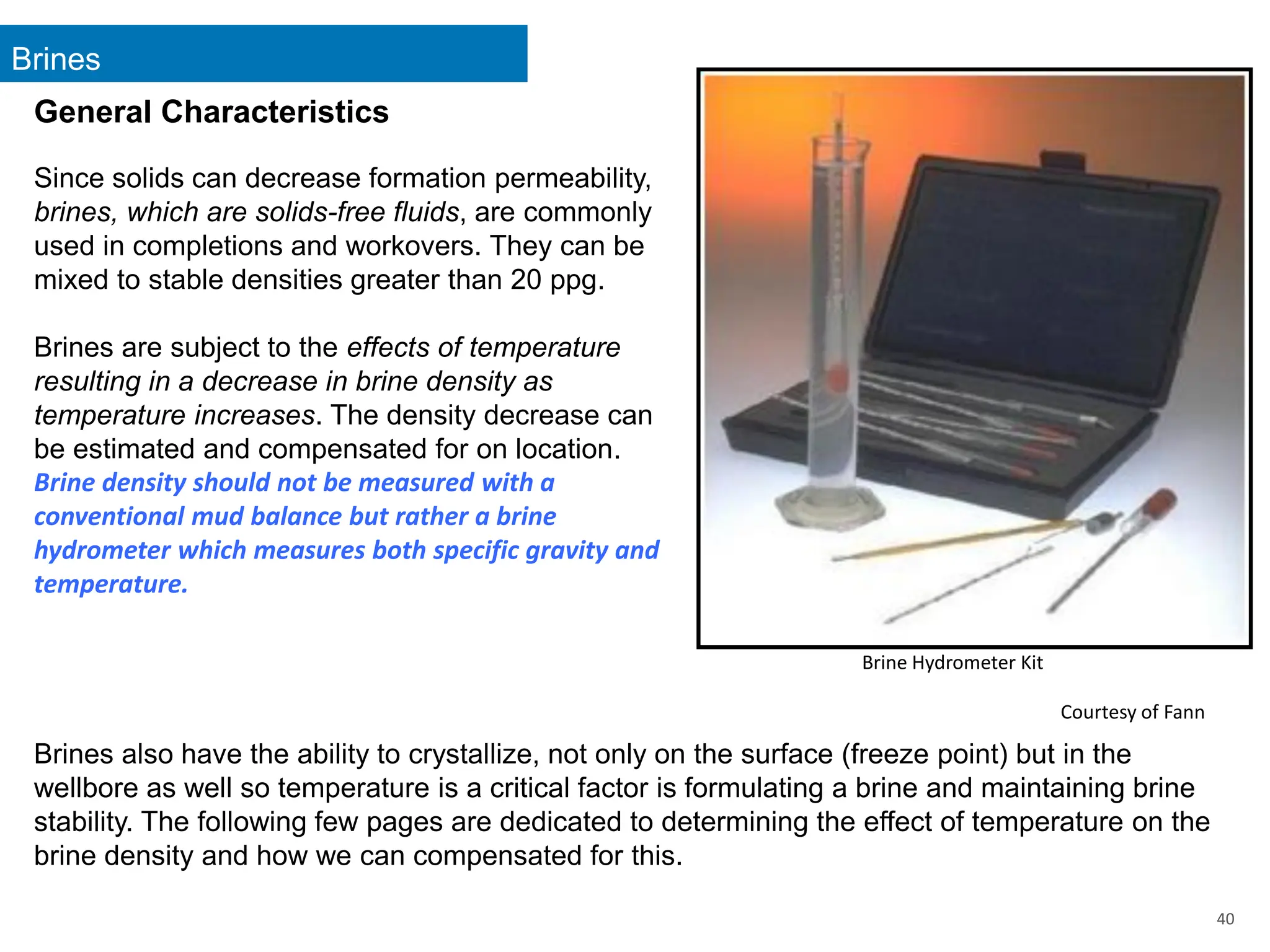 Brines
40
General Characteristics
Since solids can decrease formation permeability,
brines, which are solids-free fluids, are commonly
used in completions and workovers. They can be
mixed to stable densities greater than 20 ppg.
Brines are subject to the effects of temperature
resulting in a decrease in brine density as
temperature increases. The density decrease can
be estimated and compensated for on location.
Brine density should not be measured with a
conventional mud balance but rather a brine
hydrometer which measures both specific gravity and
temperature.
Brines also have the ability to crystallize, not only on the surface (freeze point) but in the
wellbore as well so temperature is a critical factor is formulating a brine and maintaining brine
stability. The following few pages are dedicated to determining the effect of temperature on the
brine density and how we can compensated for this.
Brine Hydrometer Kit
Courtesy of Fann
 