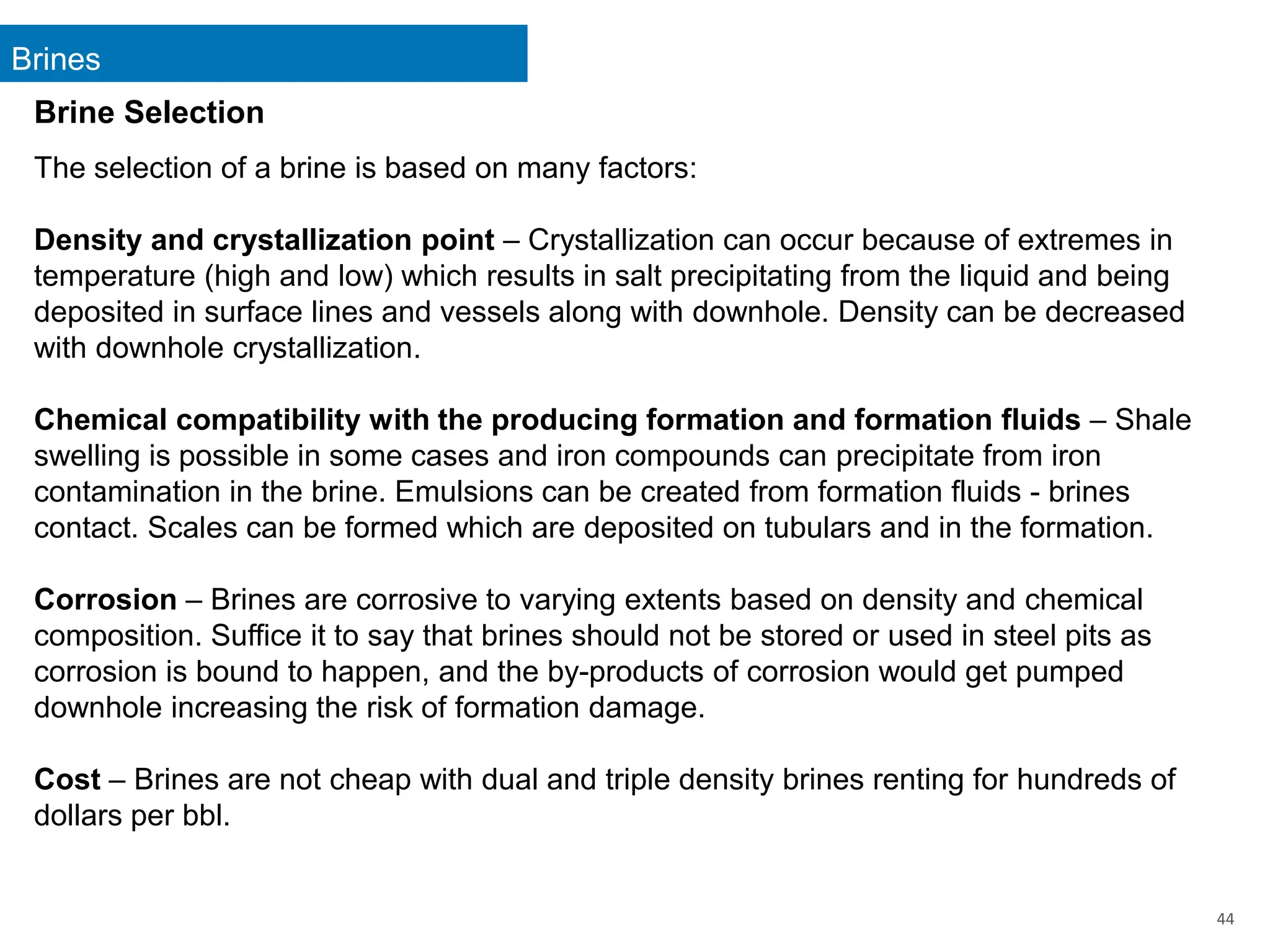 Brines
44
Brine Selection
The selection of a brine is based on many factors:
Density and crystallization point – Crystallization can occur because of extremes in
temperature (high and low) which results in salt precipitating from the liquid and being
deposited in surface lines and vessels along with downhole. Density can be decreased
with downhole crystallization.
Chemical compatibility with the producing formation and formation fluids – Shale
swelling is possible in some cases and iron compounds can precipitate from iron
contamination in the brine. Emulsions can be created from formation fluids - brines
contact. Scales can be formed which are deposited on tubulars and in the formation.
Corrosion – Brines are corrosive to varying extents based on density and chemical
composition. Suffice it to say that brines should not be stored or used in steel pits as
corrosion is bound to happen, and the by-products of corrosion would get pumped
downhole increasing the risk of formation damage.
Cost – Brines are not cheap with dual and triple density brines renting for hundreds of
dollars per bbl.
 