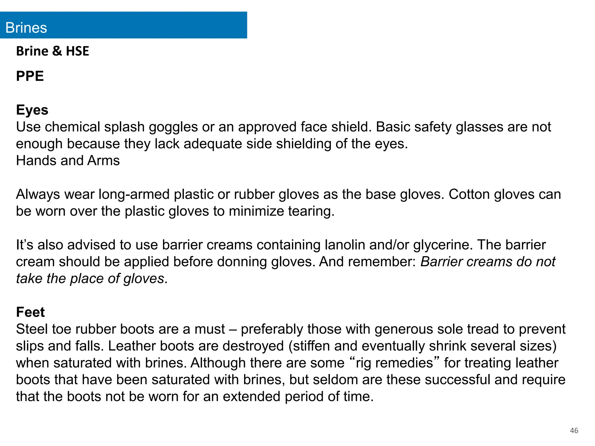Brines
46
Brine & HSE
PPE
Eyes
Use chemical splash goggles or an approved face shield. Basic safety glasses are not
enough because they lack adequate side shielding of the eyes.
Hands and Arms
Always wear long-armed plastic or rubber gloves as the base gloves. Cotton gloves can
be worn over the plastic gloves to minimize tearing.
It’s also advised to use barrier creams containing lanolin and/or glycerine. The barrier
cream should be applied before donning gloves. And remember: Barrier creams do not
take the place of gloves.
Feet
Steel toe rubber boots are a must – preferably those with generous sole tread to prevent
slips and falls. Leather boots are destroyed (stiffen and eventually shrink several sizes)
when saturated with brines. Although there are some “rig remedies” for treating leather
boots that have been saturated with brines, but seldom are these successful and require
that the boots not be worn for an extended period of time.
 