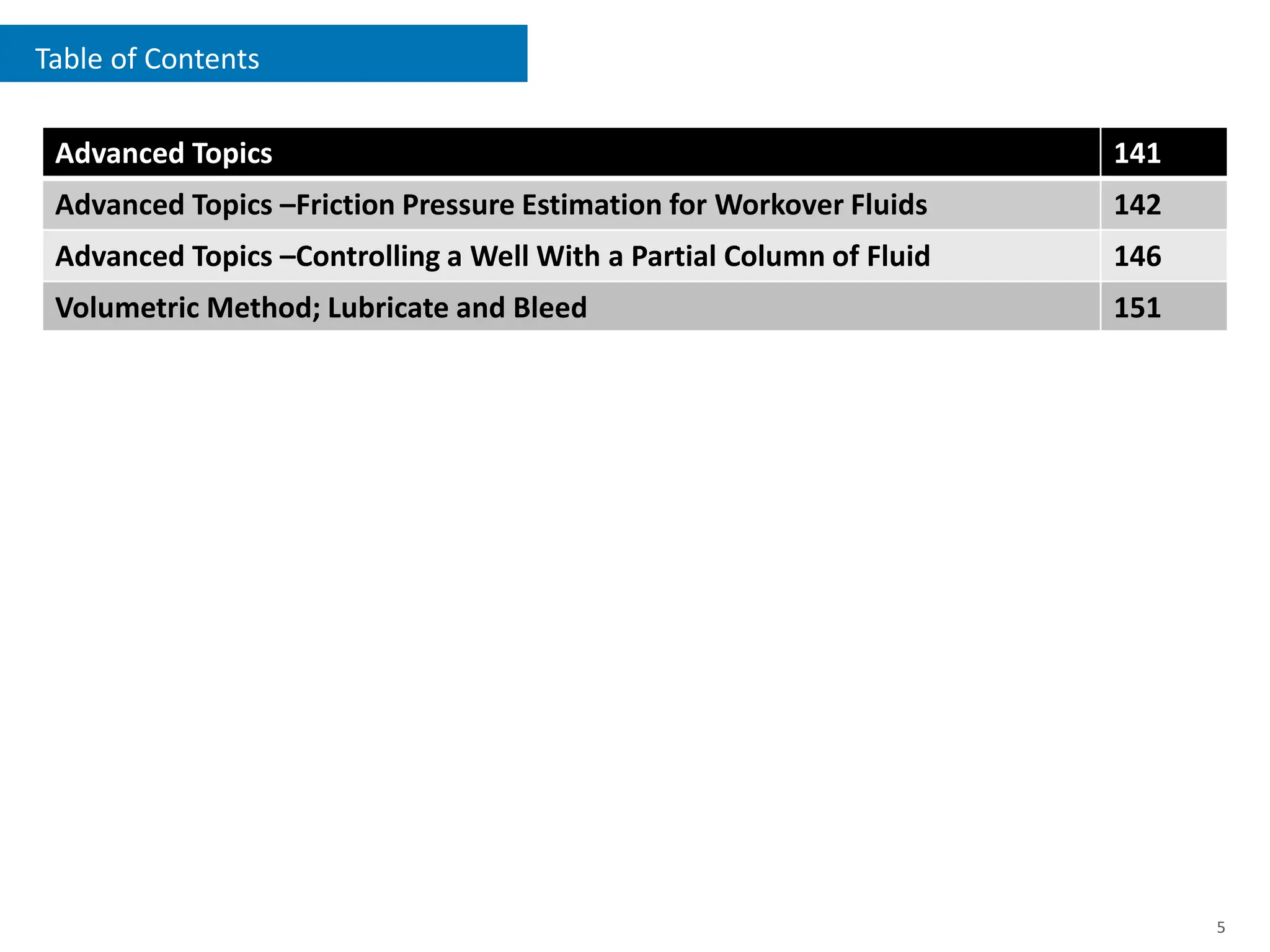 Table of Contents
5
Advanced Topics 141
Advanced Topics –Friction Pressure Estimation for Workover Fluids 142
Advanced Topics –Controlling a Well With a Partial Column of Fluid 146
Volumetric Method; Lubricate and Bleed 151
 