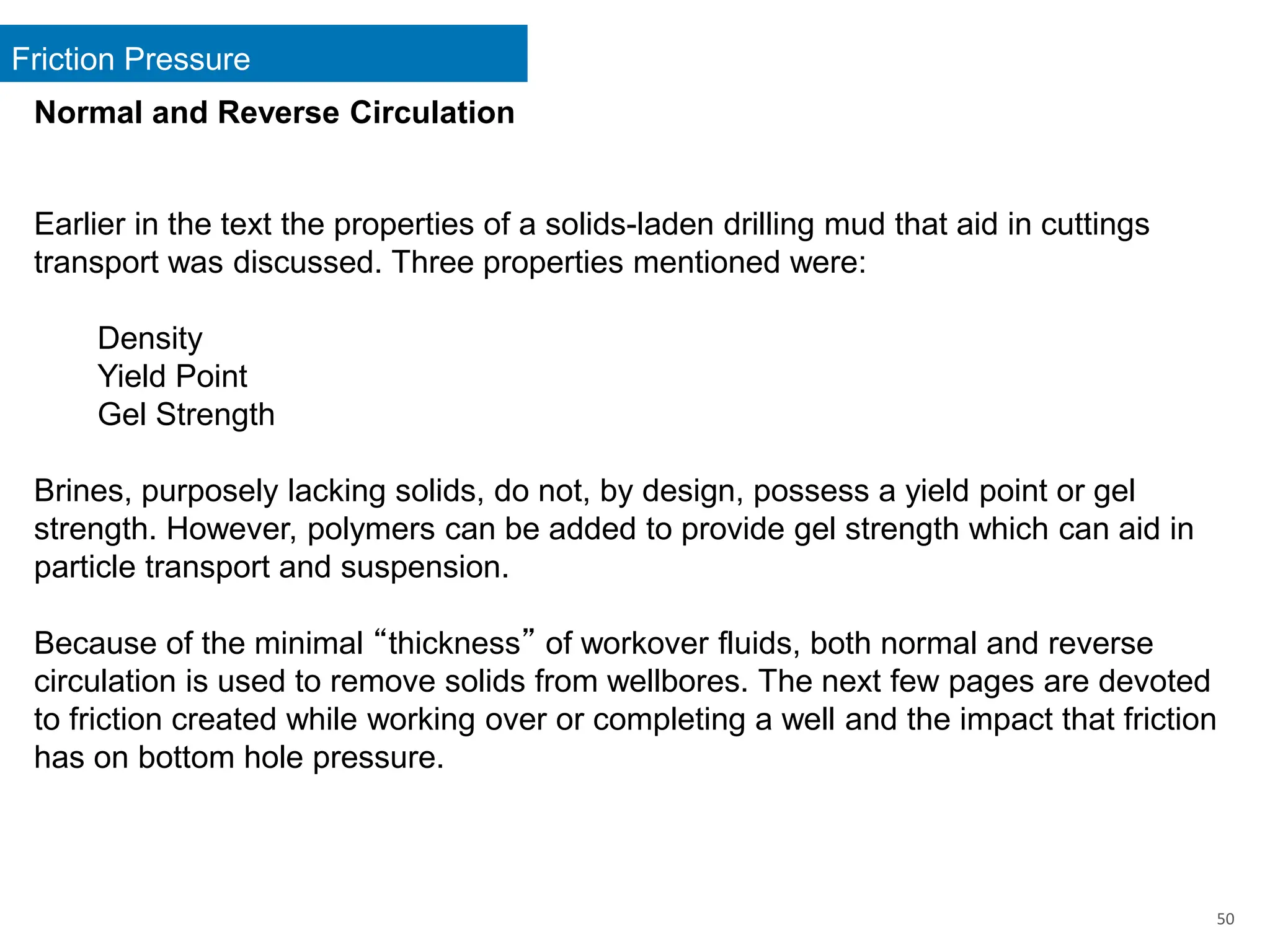 Friction Pressure
50
Normal and Reverse Circulation
Earlier in the text the properties of a solids-laden drilling mud that aid in cuttings
transport was discussed. Three properties mentioned were:
Density
Yield Point
Gel Strength
Brines, purposely lacking solids, do not, by design, possess a yield point or gel
strength. However, polymers can be added to provide gel strength which can aid in
particle transport and suspension.
Because of the minimal “thickness” of workover fluids, both normal and reverse
circulation is used to remove solids from wellbores. The next few pages are devoted
to friction created while working over or completing a well and the impact that friction
has on bottom hole pressure.
 