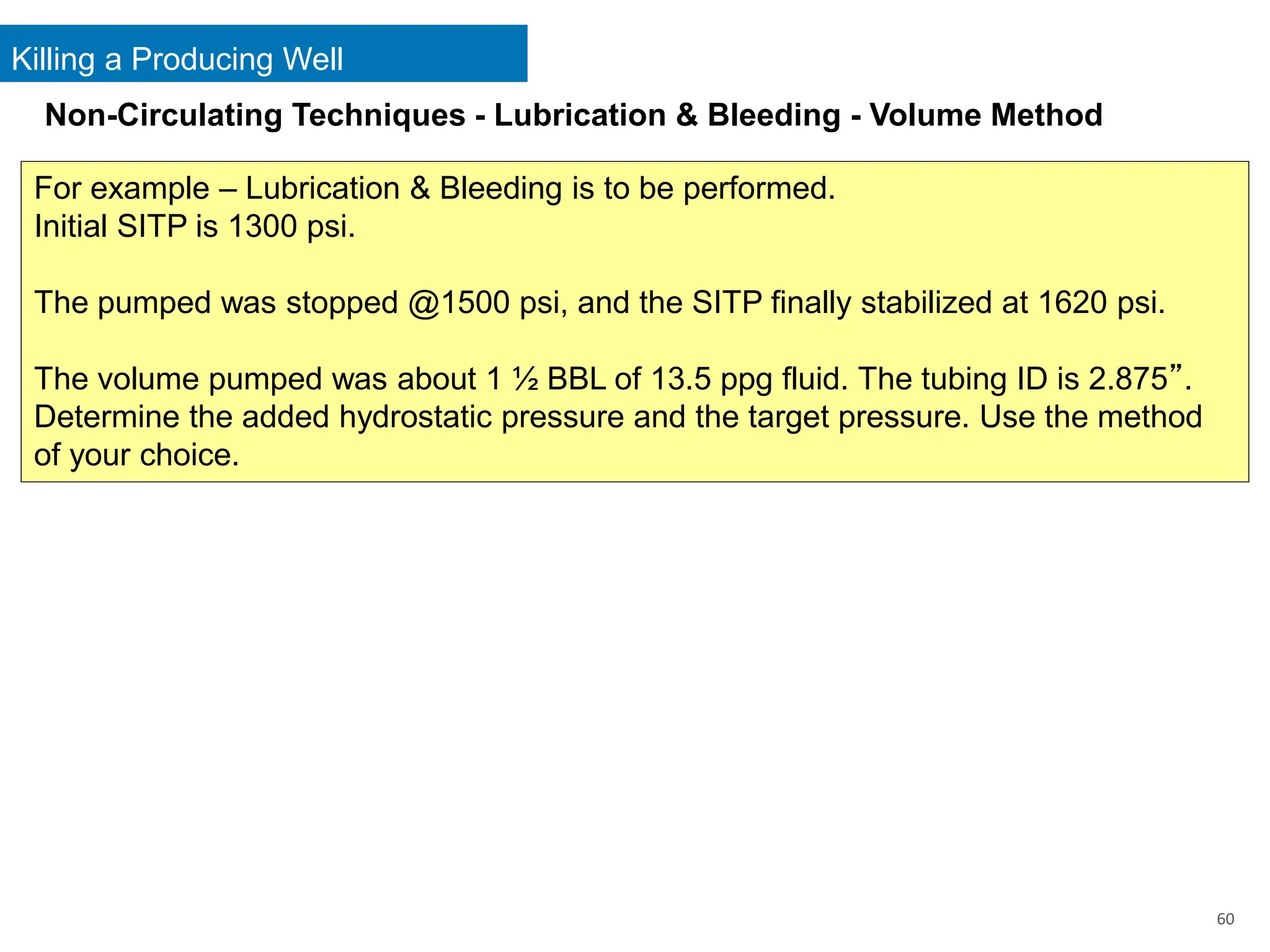 Killing a Producing Well
60
For example – Lubrication & Bleeding is to be performed.
Initial SITP is 1300 psi.
The pumped was stopped @1500 psi, and the SITP finally stabilized at 1620 psi.
The volume pumped was about 1 ½ BBL of 13.5 ppg fluid. The tubing ID is 2.875”.
Determine the added hydrostatic pressure and the target pressure. Use the method
of your choice.
Non-Circulating Techniques - Lubrication & Bleeding - Volume Method
 