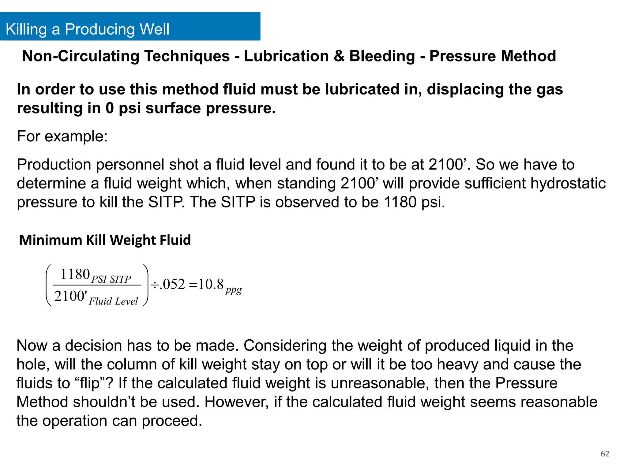 Killing a Producing Well
62
In order to use this method fluid must be lubricated in, displacing the gas
resulting in 0 psi surface pressure.
For example:
Production personnel shot a fluid level and found it to be at 2100’. So we have to
determine a fluid weight which, when standing 2100’ will provide sufficient hydrostatic
pressure to kill the SITP. The SITP is observed to be 1180 psi.
Minimum Kill Weight Fluid
ppg
Level
Fluid
SITP
PSI
8
.
10
052
.
'
2100
1180
=









Now a decision has to be made. Considering the weight of produced liquid in the
hole, will the column of kill weight stay on top or will it be too heavy and cause the
fluids to “flip”? If the calculated fluid weight is unreasonable, then the Pressure
Method shouldn’t be used. However, if the calculated fluid weight seems reasonable
the operation can proceed.
Non-Circulating Techniques - Lubrication & Bleeding - Pressure Method
 