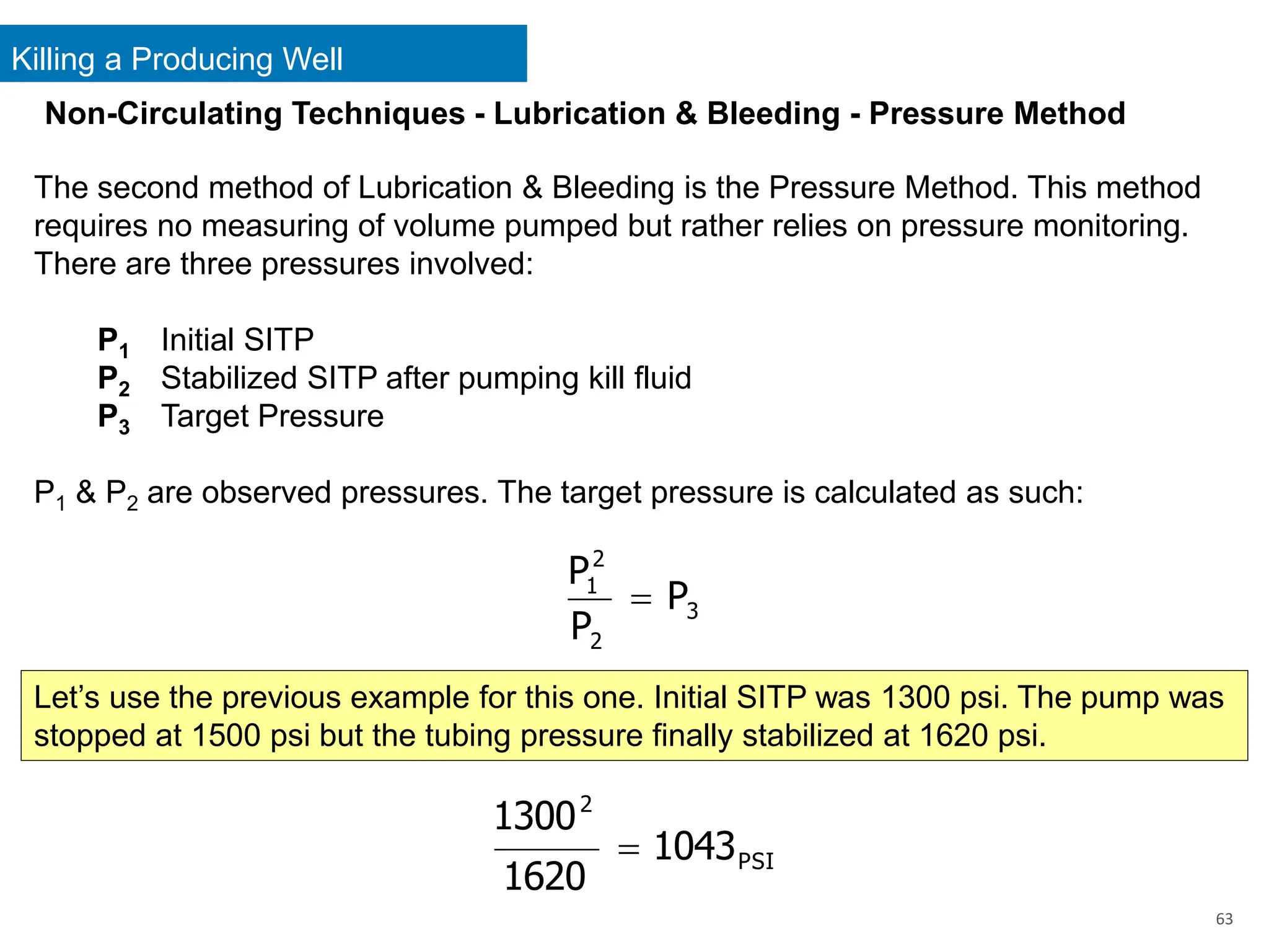 Killing a Producing Well
63
Non-Circulating Techniques - Lubrication & Bleeding - Pressure Method
The second method of Lubrication & Bleeding is the Pressure Method. This method
requires no measuring of volume pumped but rather relies on pressure monitoring.
There are three pressures involved:
P1 Initial SITP
P2 Stabilized SITP after pumping kill fluid
P3 Target Pressure
P1 & P2 are observed pressures. The target pressure is calculated as such:
3
2
2
1
P
P
P
=
Let’s use the previous example for this one. Initial SITP was 1300 psi. The pump was
stopped at 1500 psi but the tubing pressure finally stabilized at 1620 psi.
PSI
2
1043
1620
1300
=
 
