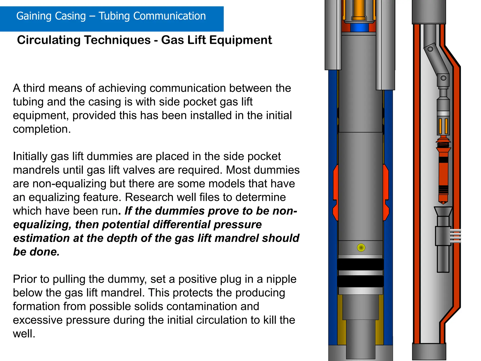 Completion/Workover Well Control: 89
Circulating Techniques - Gas Lift Equipment
A third means of achieving communication between the
tubing and the casing is with side pocket gas lift
equipment, provided this has been installed in the initial
completion.
Initially gas lift dummies are placed in the side pocket
mandrels until gas lift valves are required. Most dummies
are non-equalizing but there are some models that have
an equalizing feature. Research well files to determine
which have been run. If the dummies prove to be non-
equalizing, then potential differential pressure
estimation at the depth of the gas lift mandrel should
be done.
Prior to pulling the dummy, set a positive plug in a nipple
below the gas lift mandrel. This protects the producing
formation from possible solids contamination and
excessive pressure during the initial circulation to kill the
well.
Gaining Casing – Tubing Communication
 