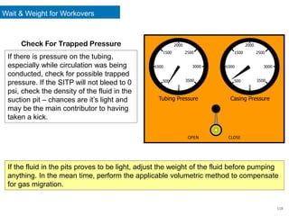 118
If there is pressure on the tubing,
especially while circulation was being
conducted, check for possible trapped
pressure. If the SITP will not bleed to 0
psi, check the density of the fluid in the
suction pit – chances are it’s light and
may be the main contributor to having
taken a kick.
1000
2000
3000
0
500
1500 2500
3500
1000
2000
0
500
1500 2500
3500
Tubing Pressure Casing Pressure
OPEN CLOSE
3000
If the fluid in the pits proves to be light, adjust the weight of the fluid before pumping
anything. In the mean time, perform the applicable volumetric method to compensate
for gas migration.
Check For Trapped Pressure
Wait & Weight for Workovers
 