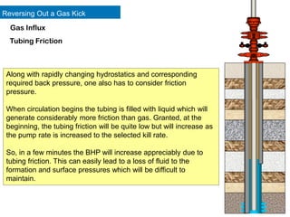 Reversing Out a Gas Kick
Gas Influx
Along with rapidly changing hydrostatics and corresponding
required back pressure, one also has to consider friction
pressure.
When circulation begins the tubing is filled with liquid which will
generate considerably more friction than gas. Granted, at the
beginning, the tubing friction will be quite low but will increase as
the pump rate is increased to the selected kill rate.
So, in a few minutes the BHP will increase appreciably due to
tubing friction. This can easily lead to a loss of fluid to the
formation and surface pressures which will be difficult to
maintain.
Tubing Friction
 