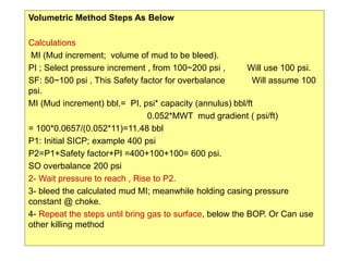 154
Volumetric Method Steps As Below
Calculations
MI (Mud increment; volume of mud to be bleed).
PI ; Select pressure increment , from 100~200 psi , Will use 100 psi.
SF: 50~100 psi , This Safety factor for overbalance Will assume 100
psi.
MI (Mud increment) bbl.= PI, psi* capacity (annulus) bbl/ft
0.052*MWT mud gradient ( psi/ft)
= 100*0.0657/(0.052*11)=11.48 bbl
P1: Initial SICP; example 400 psi
P2=P1+Safety factor+PI =400+100+100= 600 psi.
SO overbalance 200 psi
2- Wait pressure to reach , Rise to P2.
3- bleed the calculated mud MI; meanwhile holding casing pressure
constant @ choke.
4- Repeat the steps until bring gas to surface, below the BOP. Or Can use
other killing method
 