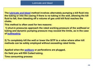 The lubricate and bleed method involves alternately pumping a kill fluid into
the tubing or into the casing if there is no tubing in the well, allowing the kill
fluid to fall, then bleeding off a volume of gas until kill fluid reaches the
choke.
This method is often used for two reasons:
1) shut-in pressures approach the rated working pressure of the wellhead or
tubing and dynamic pumping pressure may exceed the limits, as in the case
of bullheading
2) To completely kill the well or lower the SITP to a value where other kill
methods can be safely employed without exceeding rated limits.
Applied when the wellbore or perforations are plugged,
On field you will RIH Coiled tubing.
Time consuming process
156
Lubricate and Bleed
Lubricate and bleed
 