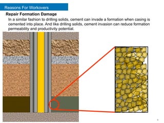 Reasons For Workovers
9
Repair Formation Damage
In a similar fashion to drilling solids, cement can invade a formation when casing is
cemented into place. And like drilling solids, cement invasion can reduce formation
permeability and productivity potential.
 