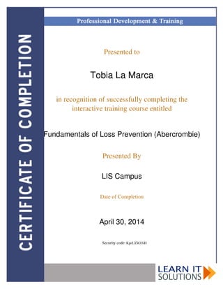 Presented to
Tobia La Marca
in recognition of successfully completing the
interactive training course entitled
Fundamentals of Loss Prevention (Abercrombie)
Presented By
LIS Campus
Date of Completion
April 30, 2014
Security code: KprUZ4O3iH
Powered by TCPDF (www.tcpdf.org)
 
