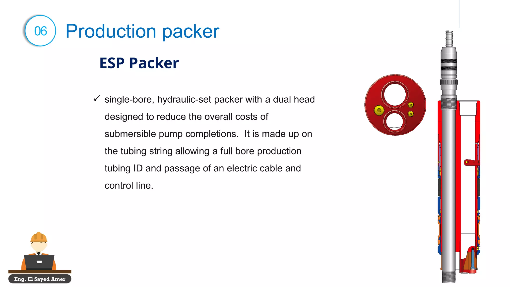 Eng. El Sayed Amer
06 Production packer
ESP Packer
✓ single-bore, hydraulic-set packer with a dual head
designed to reduce the overall costs of
submersible pump completions. It is made up on
the tubing string allowing a full bore production
tubing ID and passage of an electric cable and
control line.
 