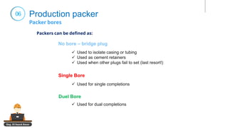 Eng. El Sayed Amer
06 Production packer
No bore – bridge plug
Single Bore
✓ Used to isolate casing or tubing
✓ Used as cement retainers
✓ Used when other plugs fail to set (last resort!)
✓ Used for single completions
Duel Bore
✓ Used for dual completions
Packers can be defined as:
 