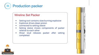 Eng. El Sayed Amer
06 Production packer
Wireline Set Packer
▪ Setting tool contains slow burning explosive
▪ Explosive drives down piston
▪ connected to setting sleeve
▪ Setting sleeve moves components of packer
relative to each other
▪ Shear stud releases packer after setting
completed
 
