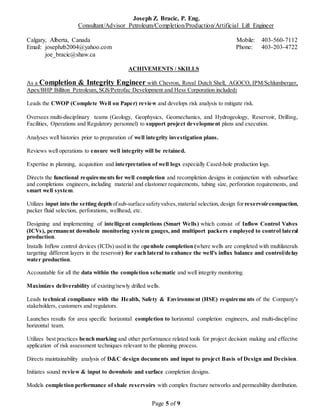 Joseph Z. Bracic, P. Eng.
Consultant/Advisor Petroleum/Completion/Production/Artificial Lift Engineer
Calgary, Alberta, Canada Mobile: 403-560-7112
Email: josephzb2004@yahoo.com Phone: 403-203-4722
joe_bracic@shaw.ca
Page 5 of 9
ACHIVEMENTS / SKILLS
As a Completion & Integrity Engineer with Chevron, Royal Dutch Shell, AGOCO, IPM/Schlumberger,
Apex/BHP Billiton Petroleum, SGS/Petrofac Development and Hess Corporation included:
Leads the CWOP (Complete Well on Paper) review and develops risk analysis to mitigate risk.
Oversees multi-disciplinary teams (Geology, Geophysics, Geomechanics, and Hydrogeology, Reservoir, Drilling,
Facilities, Operations and Regulatory personnel) to support project development plans and execution.
Analyses well histories prior to preparation of well integrity investigation plans.
Reviews well operations to ensure well integrity will be retained.
Expertise in planning, acquisition and interpretation of well logs especially Cased-hole production logs.
Directs the functional requirements for well completion and recompletion designs in conjunction with subsurface
and completions engineers, including material and elastomer requirements, tubing size, perforation requirements, and
smart well system.
Utilizes input into the setting depthofsub-surface safetyvalves,material selection, design for reservoircompaction,
packer fluid selection, perforations, wellhead, etc.
Designing and implementing of intelligent completions (Smart Wells) which consist of Inflow Control Valves
(ICVs), permanent downhole monitoring system gauges, and multiport packers employed to control lateral
production.
Installs Inflow control devices (ICDs) used in the openhole completion (where wells are completed with multilaterals
targeting different layers in the reservoir) for each lateral to enhance the well's influx balance and control/delay
water production.
Accountable for all the data within the completion schematic and well integrity monitoring.
Maximizes deliverability of existing/newly drilled wells.
Leads technical compliance with the Health, Safety & Environment (HSE) requireme nts of the Company's
stakeholders, customers and regulators.
Launches results for area specific horizontal completion to horizontal completion engineers, and multi-discipline
horizontal team.
Utilizes best practices bench marking and other performance related tools for project decision making and effective
application of risk assessment techniques relevant to the planning process.
Directs maintainability analysis of D&C design documents and input to project Basis of Design and Decision.
Initiates sound review & input to downhole and surface completion designs.
Models completion performance of shale reservoirs with complex fracture networks and permeability distribution.
 
