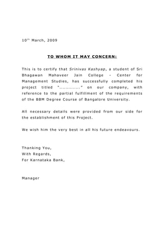 10th March, 2009



             TO WHOM IT MAY CONCERN:


This is to certify that Srinivas Kashyap, a student of Sri
Bhagawan     Mahaveer      Jain     College      -     Center     for
Management      Studies,   has    successfully       completed    his
project   titled   “……………….”        on   our     company,        with
reference to the partial fulfillment of the requirements
of the BBM Degree Course of Bangalore University.


All necessary details were provided from our side for
the establishment of this Project.


We wish him the very best in all his future endeavours.




Thanking You,
With Regards,
For Karnataka Bank,




Manager
 
