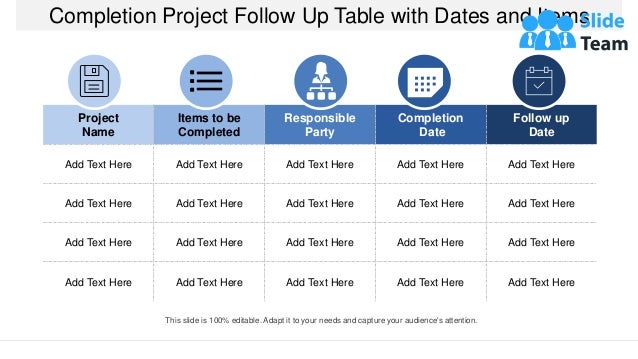 Completion Project Follow Up Table with Dates and Items
Project
Name
Items to be
Completed
Responsible
Party
Completion
Date
Follow up
Date
Add Text Here Add Text Here Add Text Here Add Text Here Add Text Here
Add Text Here Add Text Here Add Text Here Add Text Here Add Text Here
Add Text Here Add Text Here Add Text Here Add Text Here Add Text Here
Add Text Here Add Text Here Add Text Here Add Text Here Add Text Here
This slide is 100% editable. Adapt it to your needs and capture your audience's attention.
 