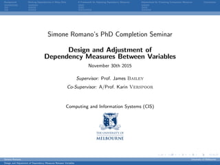 Background Ranking Dependencies in Noisy Data A Framework for Adjusting Dependency Measures Adjustments for Clustering Comparison Measures Conclusions
Simone Romano’s PhD Completion Seminar
Design and Adjustment of
Dependency Measures Between Variables
November 30th 2015
Supervisor: Prof. James Bailey
Co-Supervisor: A/Prof. Karin Verspoor
Computing and Information Systems (CIS)
Simone Romano University of Melbourne
Design and Adjustment of Dependency Measures Between Variables
 