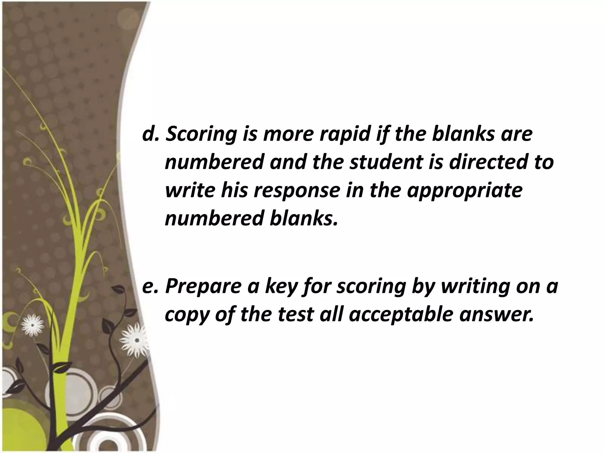 d. Scoring is more rapid if the blanks are
   numbered and the student is directed to
   write his response in the appropriate
   numbered blanks.

e. Prepare a key for scoring by writing on a
   copy of the test all acceptable answer.
 