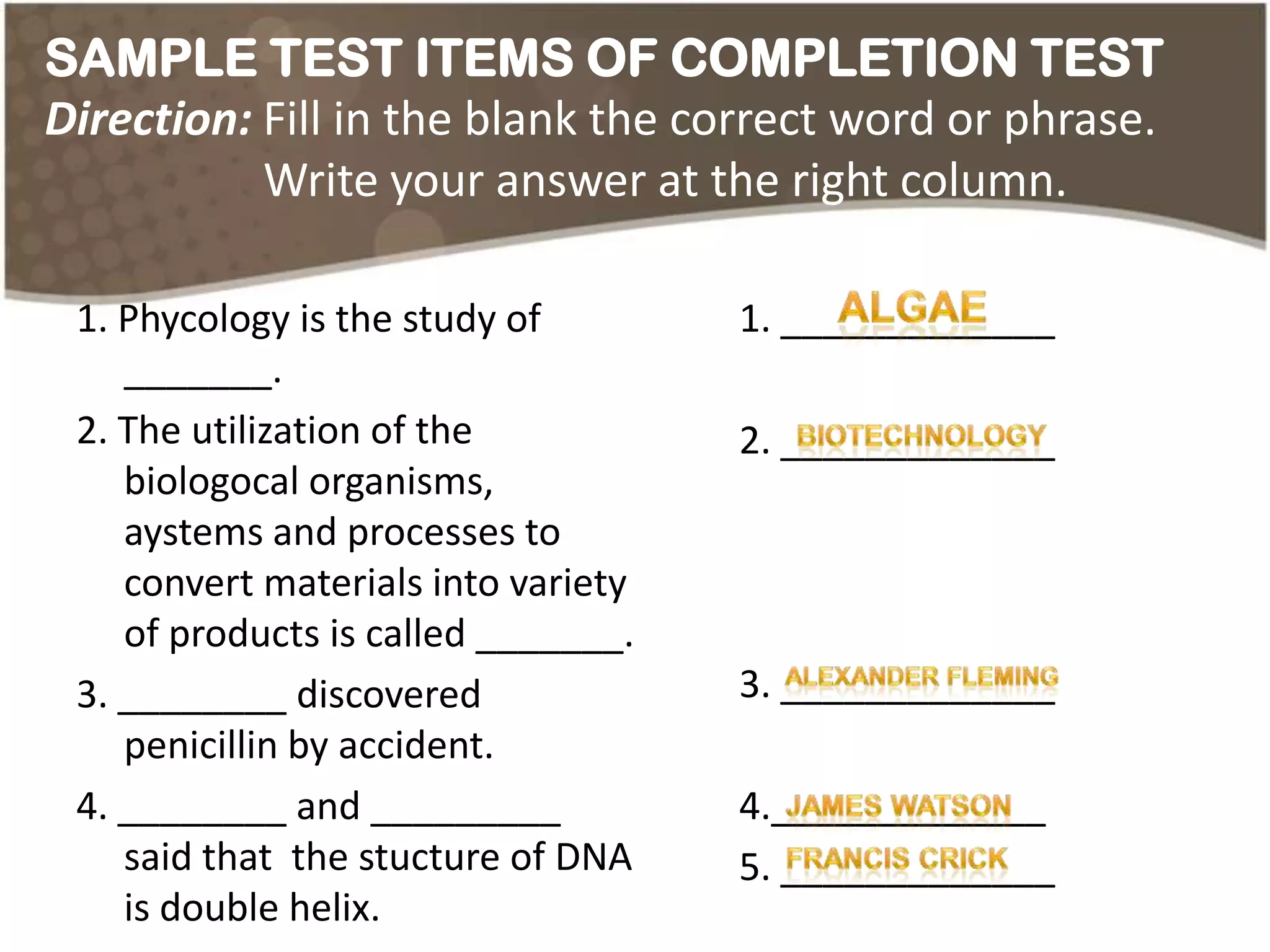 SAMPLE TEST ITEMS OF COMPLETION TEST
Direction: Fill in the blank the correct word or phrase.
           Write your answer at the right column.

 1. Phycology is the study of        1. _____________
    _______.
 2. The utilization of the           2. _____________
    biologocal organisms,
    aystems and processes to
    convert materials into variety
    of products is called _______.
 3. ________ discovered              3. _____________
    penicillin by accident.
 4. ________ and _________           4._____________
    said that the stucture of DNA    5. _____________
    is double helix.
 
