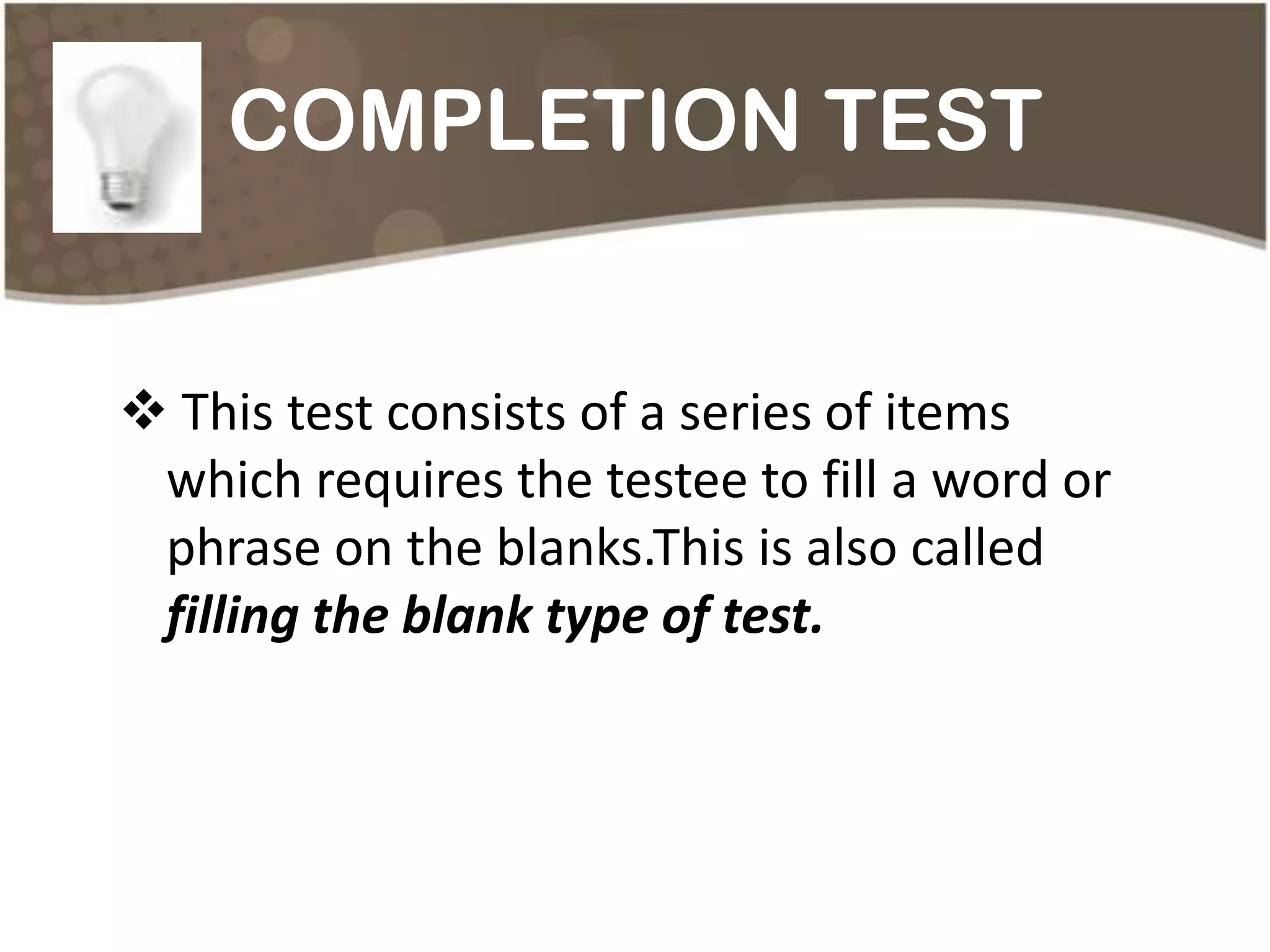 COMPLETION TEST


 This test consists of a series of items
 which requires the testee to fill a word or
 phrase on the blanks.This is also called
 filling the blank type of test.
 