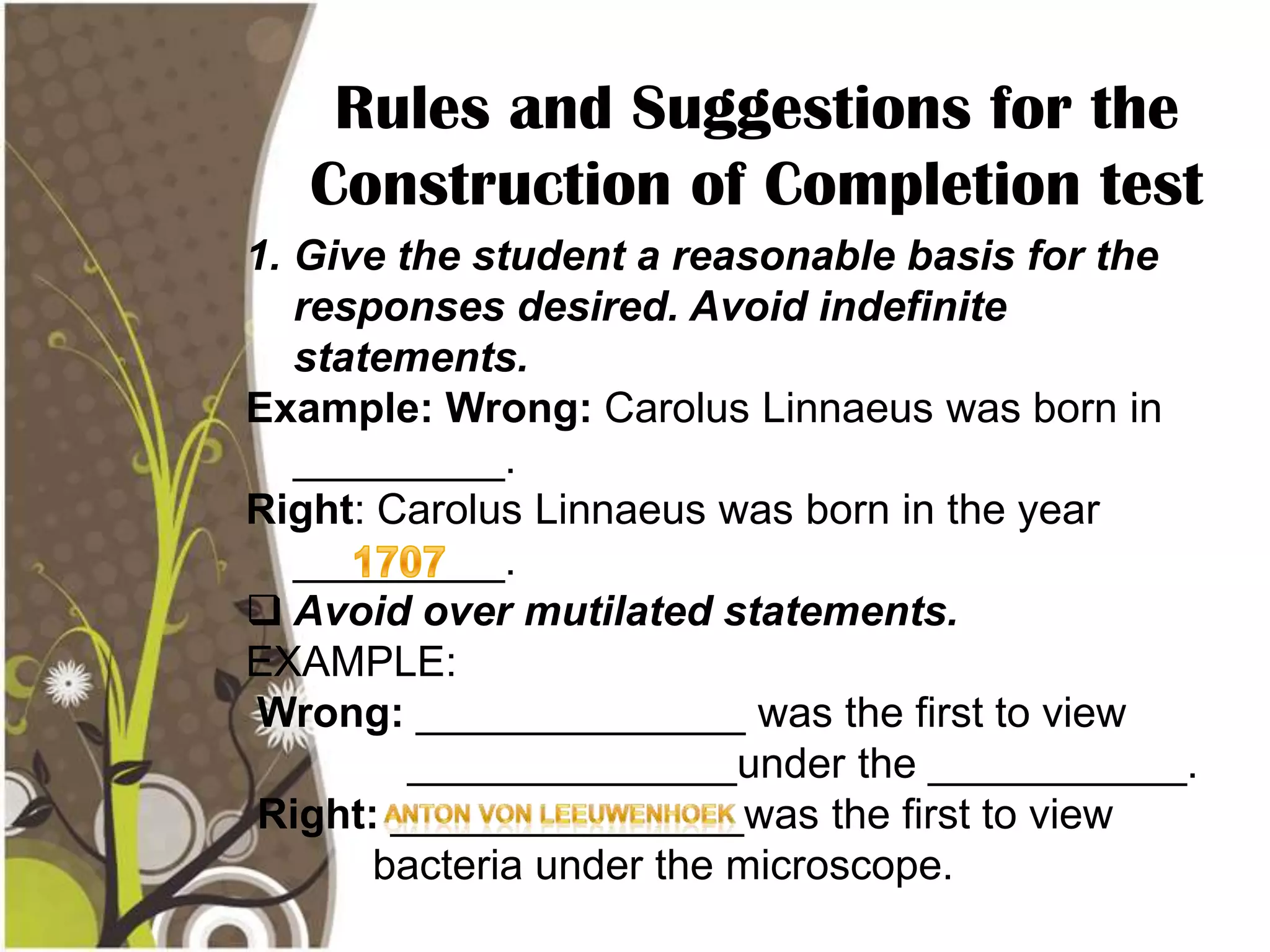 Rules and Suggestions for the
   Construction of Completion test
1. Give the student a reasonable basis for the
   responses desired. Avoid indefinite
   statements.
Example: Wrong: Carolus Linnaeus was born in
   _________.
Right: Carolus Linnaeus was born in the year
   _________.
 Avoid over mutilated statements.
EXAMPLE:
Wrong: ______________ was the first to view
         ______________under the ___________.
Right: _______________was the first to view
       bacteria under the microscope.
 