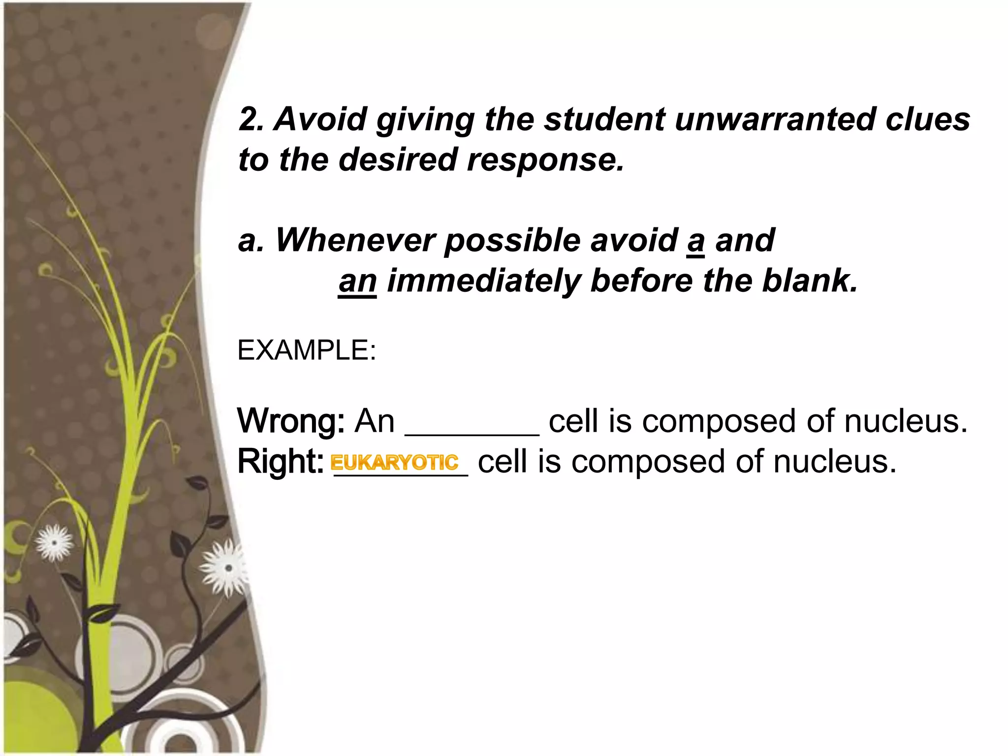 2. Avoid giving the student unwarranted clues
to the desired response.

a. Whenever possible avoid a and
      an immediately before the blank.

EXAMPLE:

Wrong: An ________ cell is composed of nucleus.
Right: ________ cell is composed of nucleus.
 