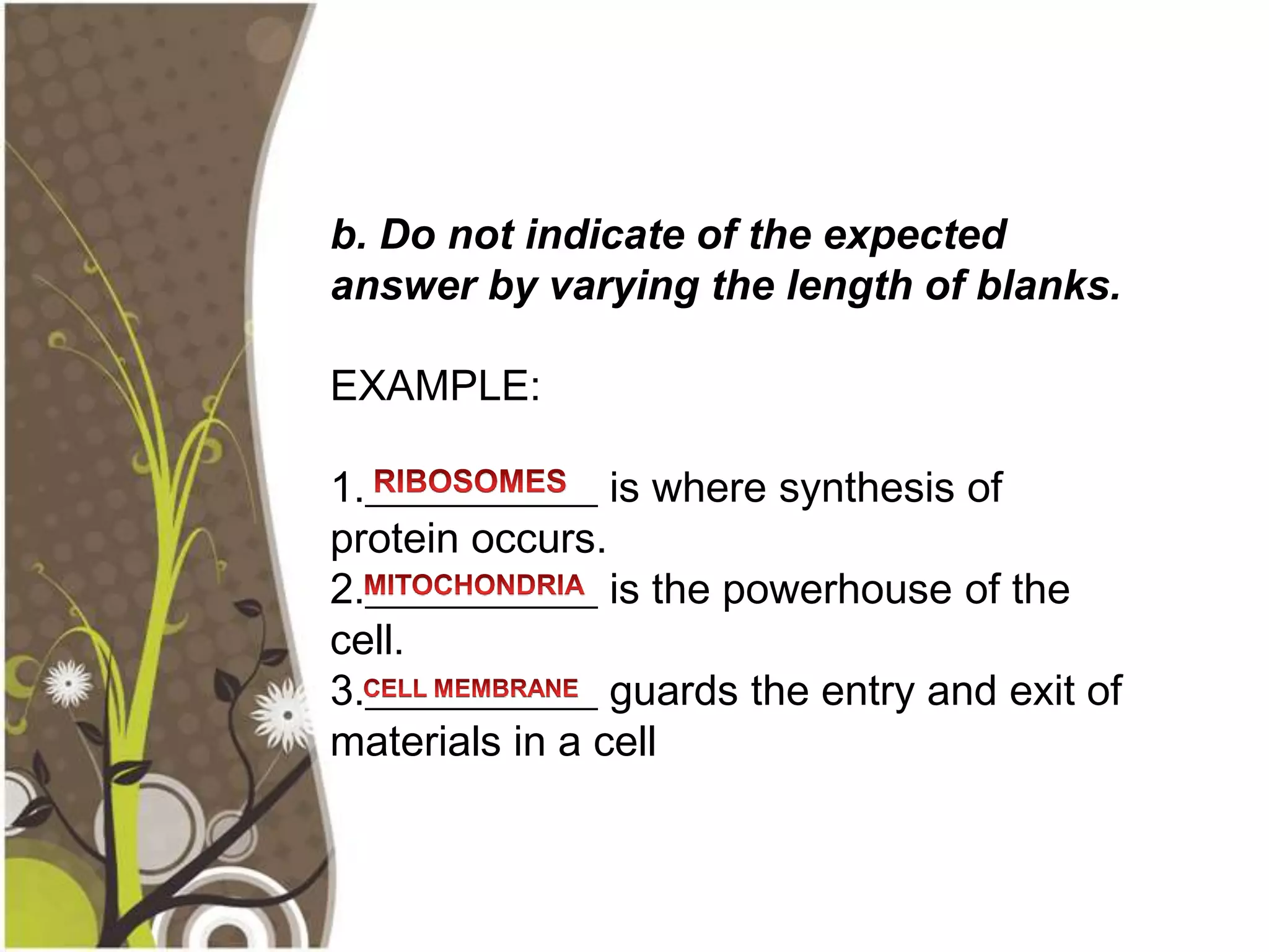 b. Do not indicate of the expected
answer by varying the length of blanks.

EXAMPLE:

1.___________ is where synthesis of
protein occurs.
2.___________ is the powerhouse of the
cell.
3.___________ guards the entry and exit of
materials in a cell
 