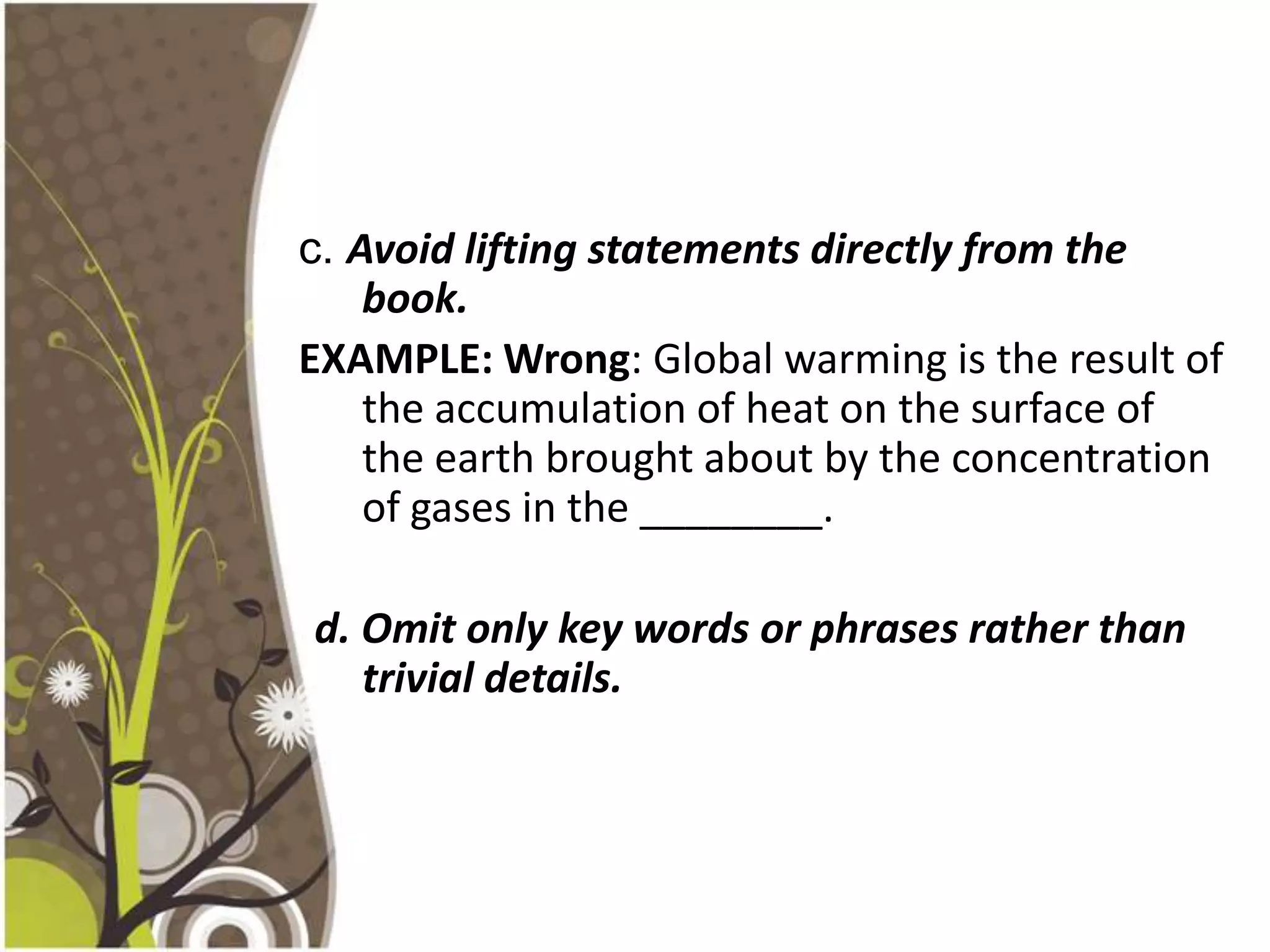 c. Avoid lifting statements directly from the
    book.
EXAMPLE: Wrong: Global warming is the result of
    the accumulation of heat on the surface of
    the earth brought about by the concentration
    of gases in the ________.

d. Omit only key words or phrases rather than
   trivial details.
 