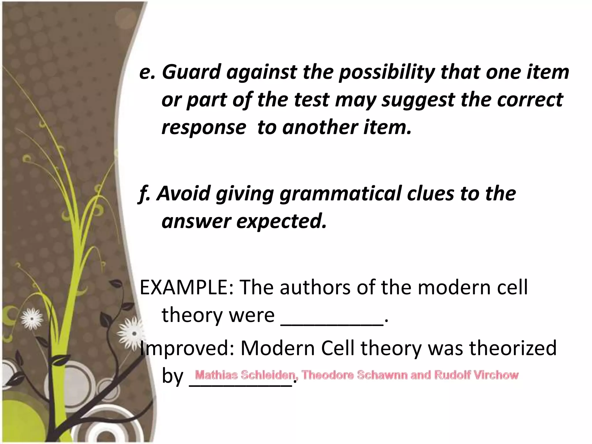 e. Guard against the possibility that one item
   or part of the test may suggest the correct
   response to another item.

f. Avoid giving grammatical clues to the
   answer expected.

EXAMPLE: The authors of the modern cell
  theory were _________.
Improved: Modern Cell theory was theorized
  by _________.
 