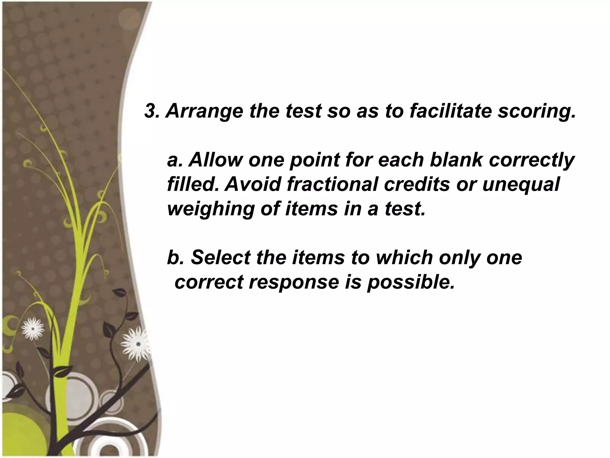 3. Arrange the test so as to facilitate scoring.

  a. Allow one point for each blank correctly
  filled. Avoid fractional credits or unequal
  weighing of items in a test.

  b. Select the items to which only one
   correct response is possible.
 