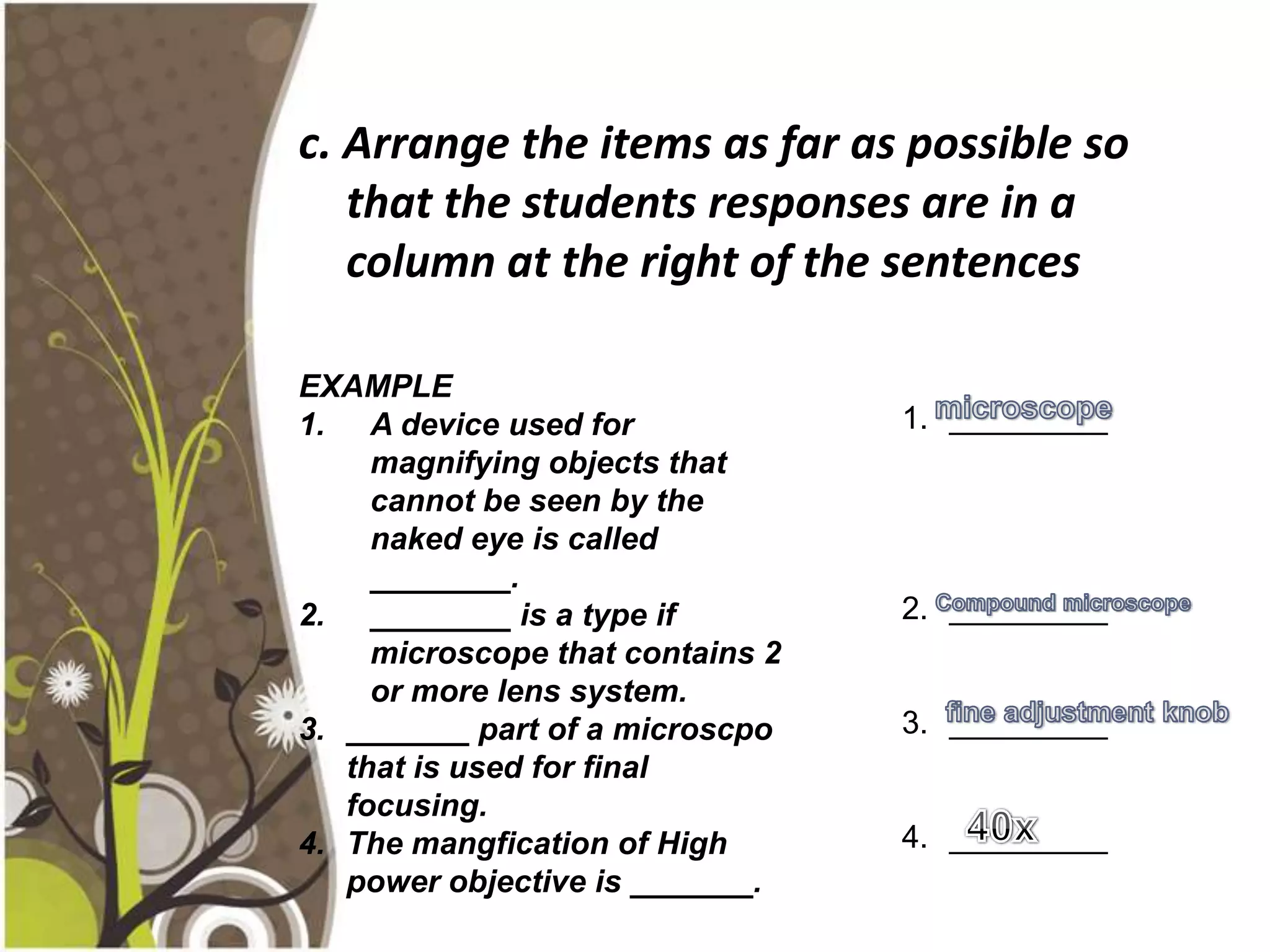 c. Arrange the items as far as possible so
   that the students responses are in a
   column at the right of the sentences

EXAMPLE
1. A device used for              1. _________
     magnifying objects that
     cannot be seen by the
     naked eye is called
     ________.
2. ________ is a type if          2. _________
     microscope that contains 2
     or more lens system.
3. _______ part of a microscpo    3. _________
   that is used for final
   focusing.
4. The mangfication of High       4. _________
   power objective is _______.
 