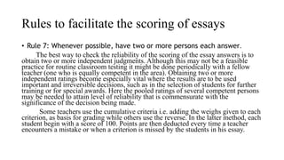 Rules to facilitate the scoring of essays
• Rule 7: Whenever possible, have two or more persons each answer.
The best way to check the reliability of the scoring of the essay answers is to
obtain two or more independent judgments. Although this may not be a feasible
practice for routine classroom testing it might be done periodically with a fellow
teacher (one who is equally competent in the area). Obtaining two or more
independent ratings become especially vital where the results are to be used
important and irreversible decisions, such as in the selection of students for further
training or for special awards. Here the pooled ratings of several competent persons
may be needed to attain level of reliability that is commensurate with the
significance of the decision being made.
Some teachers use the cumulative criteria i.e. adding the weighs given to each
criterion, as basis for grading while others use the reverse. In the latter method, each
student begin with a score of 100. Points are then deducted every time a teacher
encounters a mistake or when a criterion is missed by the students in his essay.
 