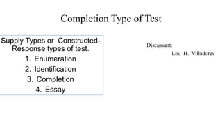 Completion Type of Test
Discussant:
Lou H. Villadores
Supply Types or Constructed-
Response types of test.
1. Enumeration
2. Identification
3. Completion
4. Essay
 