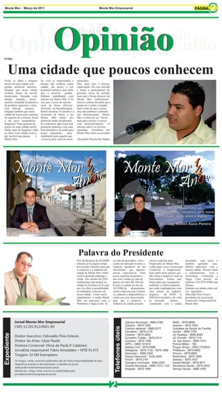 Monte Mor - Março de 2011                                                                Monte Mor Empresarial




        Opinião Opinião
          Opinião
           Opinião                                                      Opinião


Artigo
      Opinião Opinião
            Opinião Opinião
     Uma cidade que poucos conhecem
Feche os olhos e imagine            Se você se surpreendeu é         município.
morar em uma cidade com             porque não conhece nossa         Mas, para isso é preciso
grande potencial turístico.         cidade, tão pouco o seu          capacitação. Por isso convido
Imagine que nesta cidade            potencial turístico, mas saiba   a todos a participarem do
existem minas de carvão             que é possível        ganhar     próximo curso de turismo
desativadas, fazendas com           dinheiro trabalhando com         rural que o Senar oferecer em
antigas senzalas, haras,            turismo em Monte Mor. E foi      Monte Mor. Infelizmente
enorme variedade de plantas e       isso que o curso de turismo      temos a cultura de achar que a
de produtos agrícolas e sítios      rural do Senar (Serviço          grama do vizinho é sempre
com belezas        naturais.        Nacional de Aprendizagem         mais verde do que a nossa,
Imagine também que nesta            Rural) mostrou. O turismo é a    mas não podemos continuar
cidade há locais para a prática     economia do futuro e em          nos inferiorizando. Monte
de esportes de aventura, festas     Monte Mor temos um               Mor é a bola da vez. Temos
e um povo hospitaleiro.             potencial ainda inexplorado.     tudo para crescer e crescer
Imaginou? Você gostaria de          Se soubermos aproveitar este     com desenvolvimento. O
morar em uma cidade assim?          potencial podemos criar uma      turismo rural é só um dos
Então, pare de imaginar e abra      bela alternativa de renda para   caminhos. Acreditem em
os olhos. Esta cidade existe e      nossa população,         prin-   Monte Mor como eu acredito!
por incrível que pareça      é      cipalmente para aqueles que
Monte Mor.                          vivem na área rural do nosso     Alexandre Pereira dos Santos




                                                                                                                                                        Monte Mor é uma só.
                                                                                                                                                  Vamos juntos construir uma nova
                                                                                                                                                     cidade, mais justa e digna.

                                                                                                                                                     Vereador Walton Assis Pereira




                                                                      Palavra do Presidente
                                                                     Nós da diretoria da ACEMM        no mês de dezembro, com o             crescer cada dia mais.          parcelado     sem juros e
                                                                     estamos já há algum tempo        cartão no mercado tivemos a           Empresário de Monte Mor,        também quitando        seus
                                                                     procurando soluções para que     resposta agradável de um              venha junto com a Associação    débitos anteriores com o
                                                                     o comércio e a indústria da      movimento que superou                 Comercial e Empresarial         mesmo cartão. Procure fazer
                                                                     cidade de Monte Mor venha        nossas expectativas. Para             fazer parte deste projeto que   o cadastramento      com a
                                                                     crescer gerando emprego e        nossa surpresa iniciamos o            não onera a empresa e nem os    Associação Comercial e
                                                                     renda. Em outubro de 2010        ano com vendas no mês de              funcionários. Vamos unir        Vegas Card através do
                                                                     conhecemos um projeto na         janeiro de mais R$ 100 mil.           forças para que consigamos      telefone (19) 3879-4508 com
                                                                     cidade de Fortaleza (CE) que     Existe a vontade de nós da            reabilitar o crédito daqueles   Daiana.
                                                                     nos fez olhar a possibilidade    ACEMM de alcançarmos                  que estão inadimplentes com     Grandes novidades estão por
                                                                     de implantar o mesmo em          outras empresas que venham            seus nomes no cadastro          vir... aguardem...
                                                                     nossa cidade. Como inicio        se cadastrar e disponibilizar o       negativo       de SCPC E        Odovaldo Pires Estevs –
                                                                     implantamos o cartão Monte       cartão aos seus funcionários          SERASA trazendo-o de volta      presidente da Associação
                                                                     Mor em pareceria com a           para que o comércio e                 ao mercado          interno,    Comercial e Empresarial de
                                                                     Prefeitura e Vegas Card. Já      indústria da cidade possam            comprando com o cartão          Monte Mor




             Jornal Monte Mor Empresarial                                                                                 Câmara Municipal - 3889.2780          INSS - 3879.9889
                                                                                                                          Cartório - 3879.1269                  Ipremor - 3879.1083
             CNPJ 12.205.912/0001-89
                                                                                                        Telefones úteis




                                                                                                                          Cartório eleitoral - 3889.2077        Unidades de Saúde da Família
                                                                                                                          Cemitério - 3879.2176                 Centro - 3889.1700
Expediente




                                                                                                                          Ciretran - 3879.2826                  Jd. Paulista - 3889.8080
             Diretor Executivo: Odovaldo Pires Esteves                                                                    Conselho Tutelar - 3879.2314          Jd. Paviotti - 3879.1118
             Diretor de Artes: César Razék                                                                                Correios - 3879.1066                  Jd. San Remo - 3889.1915
                                                                                                                          CPFL - 0800.101010                    Polícia Militar - 190
             Diretora Comercial: Vilma de Paula P. Calabrezi                                                              Defesa Civil - 3879.6996              Poupa Tempo - 0800.7723633
             Jornalista responsável: Fábio Amstalden – MTB 41.471                                                         Delegacia - 3879.1132 / 3879.1888     Prefeitura - 3879.9000
                                                                                                                          Demutran - 3889.2000                  Procon - 3879.9883
             Tiragem: 10 Mil Exemplares.                                                                                  Disque Denuncia - 3236.3040           Rodoviária - 3879.1899
             Os artigos, cartas, anúncios publicados são de inteira responsabilidade de seus                              Fórum - 3879.2161                     Sabesp - 3879.1427
                                                                                                                          Garagem municipal - 3889.2502         Saúde Mental - 3879.4677
             respectivos autores e não expressam a opinião do jornal.
                                                                                                                          Guarda Municipal - 3889.7272 / 153    Secretaria Saúde - 3879.2822
             redacao@montemorempresarial.com.br
                                                                                                                          Hospital - 3879.1999                  Serviço Social - 3889.1505
             Mande seu artigo, carta, anuncio ou publicidade para:
             jornal@montemorempresarial.com.br




                                                                                                     2
 
