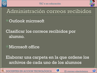 TIC´s en educación




 Outlook    microsoft

Clasificar los correos recibidos por
 alumno.

 Microsoft   office

Elaborar una carpeta en la que ordene los
 archivos de cada uno de los alumnos
DOCENTES EN ACCION TECNOLÓGICA.            El correo electrónico
 