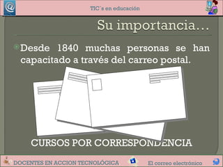 TIC´s en educación




 Desde   1840 muchas personas se han
  capacitado a través del carreo postal.




     CURSOS POR CORRESPONDENCIA
DOCENTES EN ACCION TECNOLÓGICA.            El correo electrónico
 