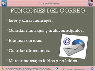 TIC´s en educación




 Leer   y crear mensajes.

 Guardar    mensajes y archivos adjuntos.

 Eliminar   correos.

 Guardar    direcciones.

 Marcar    mensajes leídos y no leídos.
DOCENTES EN ACCION TECNOLÓGICA.            El correo electrónico
 