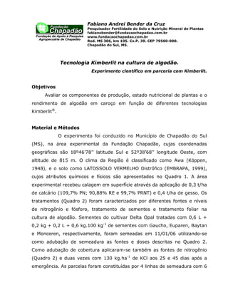 Fabiano Andrei Bender da Cruz
                         Pesquisador Fertilidade do Solo e Nutrição Mineral de Plantas
                         fabianobender@fundacaochapadao.com.br
                         www.fundacaochapadao.com.br
                         Rod. MS 306, km 105. Cx.P. 39. CEP 79560-000.
                         Chapadão do Sul, MS.




              Tecnologia Kimberlit na cultura de algodão.
                           Experimento científico em parceria com Kimberlit.


Objetivos
     Avaliar os componentes de produção, estado nutricional de plantas e o
rendimento de algodão em caroço em função de diferentes tecnologias
Kimberlit®.


Material e Métodos
              O experimento foi conduzido no Município de Chapadão do Sul
(MS), na área experimental da Fundação Chapadão, cujas coordenadas
geográficas são 18º46’78’’ latitude Sul e 52º38’68’’ longitude Oeste, com
altitude de 815 m. O clima da Região é classificado como Awa (Köppen,
1948), e o solo como LATOSSOLO VERMELHO Distrófico (EMBRAPA, 1999),
cujos atributos químicos e físicos são apresentados no Quadro 1. A área
experimental recebeu calagem em superfície através da aplicação de 0,3 t/ha
de calcário (109,7% PN; 90,88% RE e 99,7% PRNT) e 0,4 t/ha de gesso. Os
tratamentos (Quadro 2) foram caracterizados por diferentes fontes e níveis
de nitrogênio e fósforo, tratamento de sementes e tratamento foliar na
cultura de algodão. Sementes do cultivar Delta Opal tratadas com 0,6 L +
0,2 kg + 0,2 L + 0,6 kg.100 kg-1 de sementes com Gaucho, Euparen, Baytan
e Monceren, respectivamente, foram semeadas em 11/01/06 utilizando-se
como adubação de semeadura as fontes e doses descritas no Quadro 2.
Como adubação de cobertura aplicaram-se também as fontes de nitrogênio
(Quadro 2) e duas vezes com 130 kg.ha-1 de KCl aos 25 e 45 dias após a
emergência. As parcelas foram constituídas por 4 linhas de semeadura com 6
 