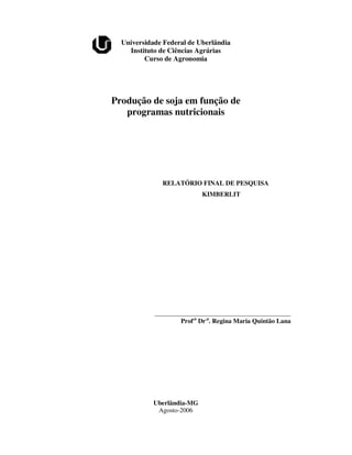 Universidade Federal de Uberlândia
    Instituto de Ciências Agrárias
         Curso de Agronomia




Produção de soja em função de
   programas nutricionais




              RELATÓRIO FINAL DE PESQUISA
                            KIMBERLIT




            __________________________________________
                    Prof.a Dr.a. Regina Maria Quintão Lana




            Uberlândia-MG
             Agosto-2006
 