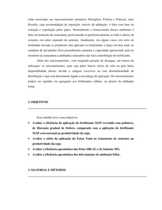 estão associadas aos macronutrientes primários Nitrogênio, Fósforo e Potássio, mais
Enxofre, cuja recomendação de reposição, através da adubação, é feita com base na
extração e exportação pelos grãos. Normalmente o fornecimento desses nutrientes é
feito no momento da semeadura, posicionando-se preferencialmente ao lado e abaixo da
semente, em sulco separado da semente. Atualmente, em alguns casos, em solos de
fertilidade elevada os produtores têm aplicado os fertilizantes a lanço em área total, na
condição de pré-plantio. Esse procedimento aumenta a capacidade operacional, pois no
momento da semeadura a adubadora semeadora não fará a distribuição do fertilizante.
          Além dos macronutrientes, vem ocupando posição de destaque, em termos de
utilização, os micronutrientes, quer seja pelos baixos níveis do solo ou pela baixa
disponibilidade desses, devido a calagem excessiva ou com desuniformidade de
distribuição o que está diretamente ligado a tecnologia de aplicação. Os micronutrientes
podem ser supridos via agregação aos fertilizantes sólidos, ou através da adubação
foliar.




2. OBJETIVOS




          Este trabalho teve como objetivos:
•   Avaliar a eficiência da aplicação do fertilizante MAP revestido com polímero,
    de liberação gradual de fósforo, comparado com a aplicação do fertilizante
    MAP convencional na produtividade da soja;
•   Avaliar o efeito da aplicação do Exion Total no tratamento de sementes na
    produtividade da soja;
•   Avaliar a eficiência agronômica das fritas (BR-12) e do Solumix 582;
•   Avaliar a eficiência agronômica dos dois manejos de adubação foliar.




3. MATERIAL E MÉTODOS
 