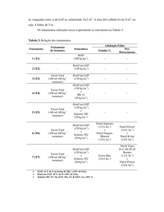 m, espaçadas entre si de 0,45 m, totalizando 16,2 m2. A área útil colhida foi de 9 m2, ou
seja, 4 linhas de 5 m.
       Os tratamentos utilizados nesse experimento se encontram na Tabela 3.


Tabela 3. Relação dos tratamentos.
                                                                   Adubação Foliar
                   Tratamento
Tratamento                              Semeadura                                 Pré-
                   de Sementes                                Estádio V3
                                                                             florescimento
                                           MAP
   1 (T1)                -              (300 kg ha-1)              -                -

                                       KimCoat LGP
   2 (T2)                -              (150 kg ha-1)              -                -

                   Exion Total         KimCoat LGP
   3 (T3)        (100 ml 100 kg-1       (150 kg ha-1)              -                -
                    sementes)
                                       KimCoat LGP
                                        (150 kg ha-1)
                   Exion Total
                                             +
   4 (T4)        (100 ml 100 kg-1                                  -                -
                                           BR-12
                    sementes)
                                        (20 kg ha-1)

                                       KimCoat LGP
                                        (150 kg ha-1)
                   Exion Total
                                             +
   5 (T5)        (100 ml 100 kg-1                                  -                -
                                       Solumix 582
                    sementes)
                                        (20 kg ha-1)

                                                             Nutril Supremo
                                       KimCoat LGP
                                                              (1,5 L ha-1)    Nutril Flower
                                        (150 kg ha-1)
                   Exion Total                                      +          (2,0 L ha-1)
                                             +
   6 (T6)        (100 ml 100 kg-1                            Nutril Organo-         +
                                       Solumix 582
                    sementes)                                   Mineral       Nutril K-bor
                                        (20 kg ha-1)
                                                              (1,0 L ha-1)     (2,0 L ha-1)

                                                                               Nutril Vigor
                                       KimCoat LGP                            D.A. 00-30-20
                                        (150 kg ha-1)                            Borado
                   Exion Total
                                             +                Exion Max        (1,5 L ha-1)
   7 (T7)        (100 ml 100 kg-1
                                       Solumix 582            (2,0 L ha-1)          +
                    sementes)
                                        (20 kg ha-1)                          Nutril Flower
                                                                               (2,0 L ha-1)

   •   MAP: 11% de N na forma de NH4+ e 54% de P2O5;
   •   KimCoat LGP: 10 % de N e 49% de P2O5;
   •   Solumix 582: 5% Zn, 8,5% Mn, 2% B, 0,8% Cu e 20% S.
 
