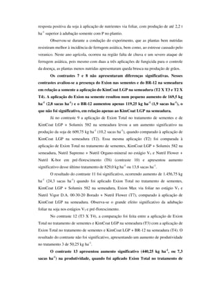 resposta positiva da soja à aplicação de nutrientes via foliar, com produção de até 2,2 t
ha-1 superior à adubação somente com P no plantio.
            Observou-se durante a condução do experimento, que as plantas bem nutridas
resistiram melhor à incidência de ferrugem asiática, bem como, ao estresse causado pelo
veranico. Neste ano agrícola, ocorreu na região falta de chuva e um severo ataque de
ferrugem asiática, pois mesmo com duas a três aplicações de fungicida para o controle
da doença, as plantas menos nutridas apresentaram queda brusca na produção de grãos.
            Os contrastes 7 e 8 não apresentaram diferenças significativas. Nesses
contrastes avaliou-se a presença do Exion nas sementes e do BR-12 na semeadura
em relação a somente a aplicação do KimCoat LGP na semeadura (T2 X T3 e T2 X
T4). A aplicação do Exion na semente resultou num pequeno aumento de 169,5 kg
ha-1 (2,8 sacas ha-1) e o BR-12 aumentou apenas 119,25 kg ha-1 (1,9 sacas ha-1), o
que não foi significativo, em relação apenas ao KimCoat LGP na semeadura.
            Já no contraste 9 a aplicação de Exion Total no tratamento de sementes e de
KimCoat LGP + Solumix 582 na semeadura levou a um aumento significativo na
produção da soja de 609,75 kg ha-1 (10,2 sacas ha-1), quando comparado à aplicação de
KimCoat LGP na semeadura (T2). Essa mesma aplicação (T2) foi comparada à
aplicação de Exion Total no tratamento de sementes, KimCoat LGP + Solumix 582 na
semeadura, Nutril Supremo + Nutril Organo-mineral no estágio V3 e Nutril Flower +
Nutril K-bor em pré-florescimento (T6) (contraste 10) e apresentou aumento
significativo desse último tratamento de 829,0 kg ha-1 ou 13,8 sacas ha-1.
            O resultado do contraste 11 foi significativo, ocorrendo aumento de 1.456,75 kg
     -1
ha        (24,3 sacas ha-1) quando foi aplicado Exion Total no tratamento de sementes,
KimCoat LGP + Solumix 582 na semeadura, Exion Max via foliar no estágio V3 e
Nutril Vigor D.A. 00-30-20 Borado + Nutril Flower (T7), comparado à aplicação de
KimCoat LGP na semeadura. Observa-se o grande efeito significativo da adubação
foliar na soja nos estágios V3 e pré-florescimento.
            No contraste 12 (T3 X T4), a comparação foi feita entre a aplicação de Exion
Total no tratamento de sementes e KimCoat LGP na semeadura (T3) com a aplicação de
Exion Total no tratamento de sementes e KimCoat LGP + BR-12 na semeadura (T4). O
resultado do contraste não foi significativo, apresentando um aumento de produtividade
no tratamento 3 de 50,25 kg ha-1.
            O contraste 13 apresentou aumento significativo (440,25 kg ha-1, ou 7,3
sacas ha-1) na produtividade, quando foi aplicado Exion Total no tratamento de
 