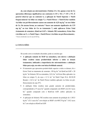 Já, com relação aos micronutrientes (Tabelas 13 e 14), apenas o teor de Cu
apresentou diferenças significativas nos contrastes 6 (T5 x T6) e 7 (T5 x T7). É
possível observar que no contraste 6, a aplicação de Nutril Supremo + Nutril
Organo-mineral via foliar no estágio V3 e Nutril Flower + Nutril K-bor também
via foliar em pré-florescimento causou um aumento de 4,25 mg kg-1 no teor foliar
de Cu. Da mesma forma, no contraste 7 houve um aumento significativo de 3,75
mg kg-1 no teor foliar de Cu no tratamento 7, onde aplicou-se Exion Total
(tratamento de sementes), KimCoat LGP + Solumix 582 (semeadura), Exion Max
(via foliar em V3 ) e Nutril Vigor + Nutril Flower (via foliar em pré-florescimento).
* Foram consideradas sacas de soja de 60,0 kg.




6. CONCLUSÕES




         De acordo com os resultados discutidos, pode-se concluir que:
         •    A aplicação somente do MAP na semeadura, sem micros e adubação
              foliar resultou numa produtividade inferior a todos os demais
              tratamentos, indicando a importância dos micronutrientes e adubação
              foliar para soja, em solos com baixa fertilidade natural.
         •    O tratamento que apresentou produtividade superior a todos os demais, foi o
              Exion Total no tratamento de sementes, 150 kg ha-1 de KimCoat LGP + 20
              kg ha-1 de Solumix 582 na semeadura, 2,0 L ha-1 de Exion Max aplicados via
              foliar no estágio V3 da soja e 1,5 L ha-1 de Nutril Vigor D.A. 00-30-20
              Borado + 2,0 L ha-1 de Nutril Flower também aplicado via foliar em pré-
              florescimento da soja (T7).
         •    A adubação foliar resultou num grande aumento de produtividade,
              correspondendo a 37 sacas ha-1 quando comparado com MAP e de 24,3 sacas
              ha-1 quando comparado com o KimCoat LGP, ambos aplicados na
              semeadura.
         •    A aplicação do Solumix 582 resultou num aumento de produção de 1.383,5
              kg ha-1 (23,1 sacas ha-1) em relação ao MAP e de 609,75 kg ha-1 (10,2 sacas
              ha-1) em relação ao KimCoat LGP.
 