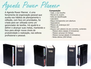 Agenda Power Planner                        Composição
A Agenda Power Planner é uma                -   Capa, a sua escolha
ferramenta de organização pessoal que       -   Manual do usuário
auxilia nos hábitos de planejamento e       -   Folha de identificação
                                            -   Calendário
reflexão, com foco em prioridades, foi      -   Régua transparente com abertura
criada para ser utilizada como um           -   Separadores
gerenciador de tarefas. Irá ajudá-lo a      -   Módulo de endereços A/Z
                                            -   Módulo útil
definir e alcançar suas metas, mantendo o   -   Arquivo com adesivo do ano corrente, contendo:
foco para atingir novos níveis de                - Módulo diário datado (4 trimestres)
produtividade e realização, nas esferas          - Módulo semanal (52 folhas)
profissional e pessoal.                          - Módulo mensal datado (4 trimestres)
                                                 - Notas diárias (200 folhas)
 