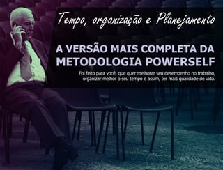Tempo, organização e Planejamento
A VERSÃO MAIS COMPLETA DA
METODOLOGIA POWERSELF
    Foi feito para você, que quer melhorar seu desempenho no trabalho,
      organizar melhor o seu tempo e assim, ter mais qualidade de vida.
 