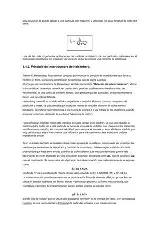 Esta ecuación se puede aplicar a una partícula con masa (m) y velocidad (v), cuya longitud de onda (ðð
sería:




Una de las más importantes aplicaciones del carácter ondulatorio de las partículas materiales es el
microscopio electrónico, en el cual en vez de rayos de luz se emplea una corriente de electrones.


1.4.2. Principio de incertidumbre de Heisenberg.

Werner K. Heisenberg, físico alemán conocido por enunciar el principio de incertidumbre que lleva su
nombre en 1927, siendo una contribución fundamental para la teoría cuántica.
El principio de incertidumbre de Heisenberg, también conocido la “Relación de indeterminación”, afirma
la imposibilidad de realizar la medición precisa de la posición y del momento lineal (cantidad de
movimientos) de una partícula al mismo tiempo. Esto produce que las partículas, en su movimiento no
tienen una trayectoria definida.
Heisenberg presentó su modelo atómico, negándose a describir al átomo como un compuesto de
partículas y ondas, ya que pensaba que cualquier intento de describir al átomo de dicha manera
fracasaría. Él prefería hacer referencia a los niveles de energía o a las órbitas de los electrones, usando
términos numéricos, utilizando lo que llamó “Mecánica de matriz”.


Para conseguir entender mejor este principio, se suele pensar en el electrón, ya que para realizar la
medida o para poder ver a esta partícula se necesita la ayuda de un fotón, que choque contra el electrón
modificando su posición, así como su velocidad, pero siempre se comete un error al intentar medirlo, por
muy perfecto que sea el instrumental que utilizamos para el experimento, éste introducirá un fallo
imposible de anular.


Si en un estado concreto se realizan varias copias iguales de un sistema, como puede ser un átomo, las
medidas que se realicen de la posición y cantidad de movimiento, difieren según la distribución de la
probabilidad que haya en el estado cuántico de dicho sistema. Las medidas del objeto que se esté
observando se verán afectadas por una desviación estándar, designada como Δx, para la posición y Δp,
para el movimiento. Se comprueba así el principio de indeterminación que matemáticamente se expresa
como:
                                               Δx. Δp ≥ h/2π,
De donde “h” es la constante de Planck con un valor conocido de h= 6.6260693 (11) x 10^-34 J.s
La indeterminación posición-momento no se produce en la física de sistemas clásicos, ya que ésta se
utiliza en estados cuánticos del átomo, siendo h demasiado pequeña. La forma más conocida, que
reemplaza el principio de indeterminación para el tiempo-energía se escribe como:


                                               ΔE. Δt ≥ h/2π
Siendo esta la relación que se utiliza para estudiar la definición de la energía del vacío, y en la mecánica
cuántica, se usa para estudiar la formación de partículas virtuales y sus consecuencias.
 