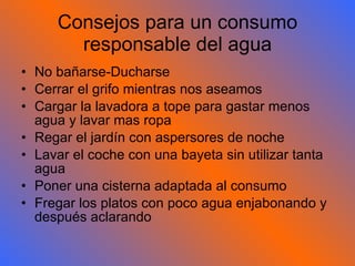 Consejos para un consumo responsable del agua No bañarse-Ducharse Cerrar el grifo mientras nos aseamos Cargar la lavadora a tope para gastar menos agua y lavar mas ropa Regar el jardín con aspersores de noche Lavar el coche con una bayeta sin utilizar tanta agua Poner una cisterna adaptada al consumo Fregar los platos con poco agua enjabonando y después aclarando 